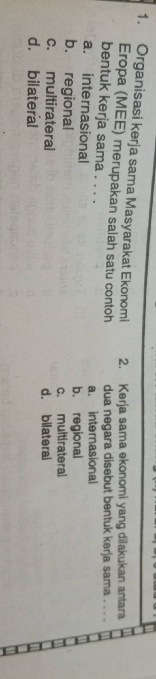 Organisasi kerja sama Masyarakat Ekonomi 2. Kerja sama ekonomi yang dilakukan antara
Eropa (MEE) merupakan salah satu contoh
dua negara disebut bentuk kerja sama . . . .
bentuk kerja sama . . . .
a. internasional
a. internasional
b. regional
b. regional
c. multirateral
c. multirateral
d. bilateral
d. bilateral