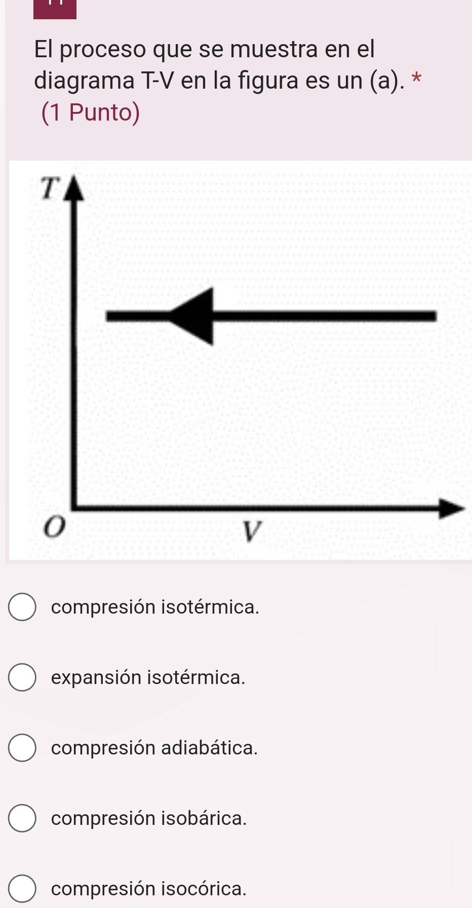 El proceso que se muestra en el
diagrama T-V en la figura es un (a). *
(1 Punto)
compresión isotérmica.
expansión isotérmica.
compresión adiabática.
compresión isobárica.
compresión isocórica.