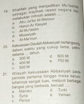 Khalifah yang menjadikan Mu'tazilah
sebagai mazhab resmi negara dan
melakukan mihnah adalah ....
a. Abu Ja'far Al-Mansur
b. Harun Ar Rasyid
c. Al Mu'tasim
e. Al-Ma'mun d. Muawiyah
20. Kekuasaan Daulah Abbasiyah berlangsun
dalam waktu yang cukup lama, yakn
selama ... táhun.
a. 300 M
d. 600 M
b. 400 M
e. 700 M
c. 500 M
21. Wilayah kekuasaan Abbasiyah pada
periode pertama hingga masa kerun.
tuhannya sangat luas, meliputi berbagai
bangsa yang berbeda, kecuali ....
a. Maroko d. Turki
b. Syria e. Yaman
c. Persia