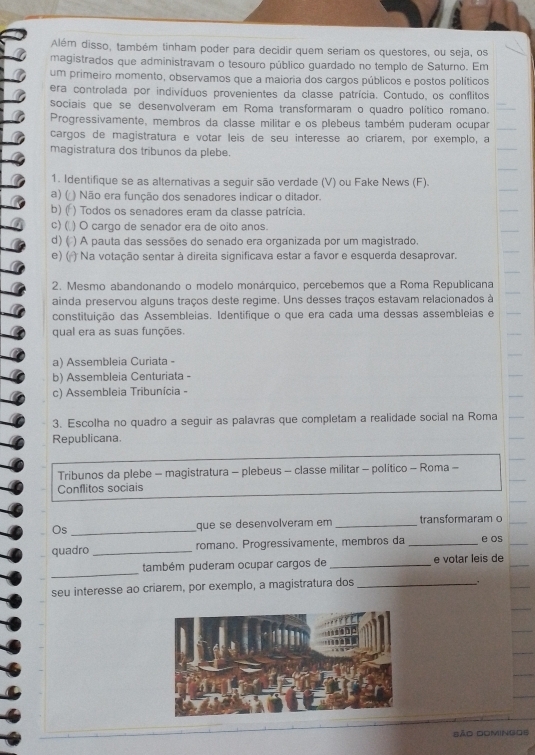 Além disso, também tinham poder para decidir quem seriam os questores, ou seja, os
magistrados que administravam o tesouro público guardado no templo de Saturno. Em
um primeiro momento, observamos que a maioria dos cargos públicos e postos políticos
era controlada por indivíduos provenientes da classe patrícia. Contudo, os conflitos
sociais que se desenvolveram em Roma transformaram o quadro político romano.
Progressivamente, membros da classe militar e os plebeus também puderam ocupar
cargos de magistratura e votar leis de seu interesse ao criarem, por exemplo, a
magistratura dos tribunos da plebe.
1. Identifique se as alternativas a seguir são verdade (V) ou Fake News (F).
a) (  ) Não era função dos senadores indicar o ditador.
b) (f ) Todos os senadores eram da classe patrícia.
c) ( ) O cargo de senador era de oito anos.
d) ( () A pauta das sessões do senado era organizada por um magistrado.
e) ( ) Na votação sentar à direita significava estar a favor e esquerda desaprovar.
2. Mesmo abandonando o modelo monárquico, percebemos que a Roma Republicana
ainda preservou alguns traços deste regime. Uns desses traços estavam relacionados à
constituição das Assembleias. Identifique o que era cada uma dessas assembleias e
qual era as suas funções.
a) Assembleia Curiata -
b) Assembleia Centuriata -
c) Assembleia Tribunícia -
3. Escolha no quadro a seguir as palavras que completam a realidade social na Roma
Republicana.
Tribunos da plebe - magistratura - plebeus - classe militar - político - Roma -
Conflitos sociais
Os _que se desenvolveram em _transformaram o
quadro _romano. Progressívamente, membros da _e os
_
também puderam ocupar cargos de _e votar leis de
seu interesse ao criarem, por exemplo, a magistratura dos_
São Domingos