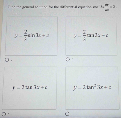 Find the general solution for the differential equation cos^23x dy/dx =2.
y= 2/3 sin 3x+c y= 2/3 tan 3x+c
y=2tan 3x+c y=2tan^23x+c