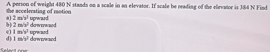 A person of weight 480 N stands on a scale in an elevator. If scale be reading of the elevator is 384 N Find
the accelerating of motion
a) 2m/s^2 upward
b) 2m/s^2 downward
c) 1m/s^2 upward
d) 1m/s^2 downward
Select one: