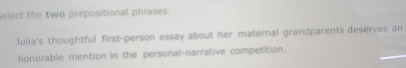 Select the two prepositional phrases. 
Julia's thoughtful first-person essay about her maternal grandparents deserves an 
honorable mention in the personal-narrative competition.