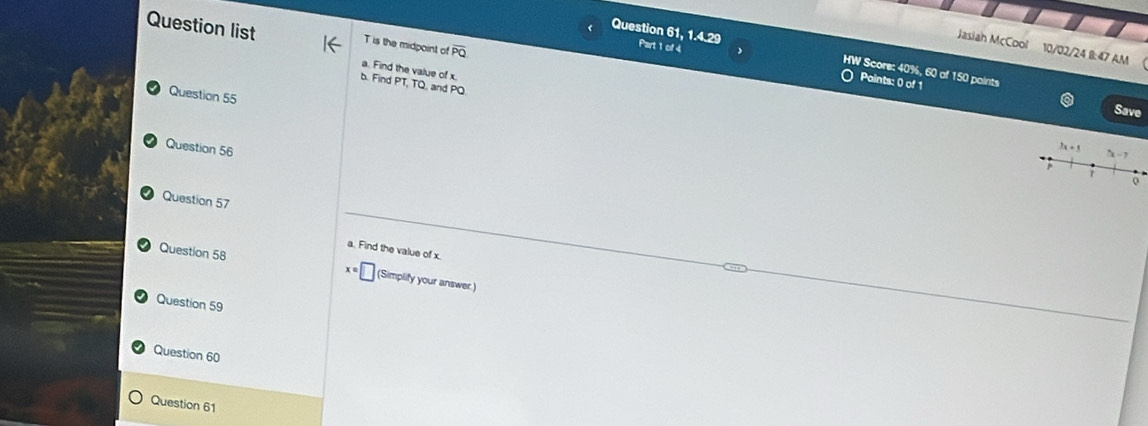 Question list 
T is the midpoint of overline PQ
Jasiah McCool 10/02/24 B:47 AM ( 
Question 61, -4.2° HW Score: 40%, 60 of 150 paints 
Part 1 of 4 O Paints: 0 of 1 
a. Find the value of x
b. Find PT, TQ, and PQ. 
Question 55 
Save 
Question 56
3x+5 5x-7
Q 
Question 57 
a. Find the value of x. 
Question 58 x=□ (Simplify your answer.) 
Question 59 
Question 60 
Question 61