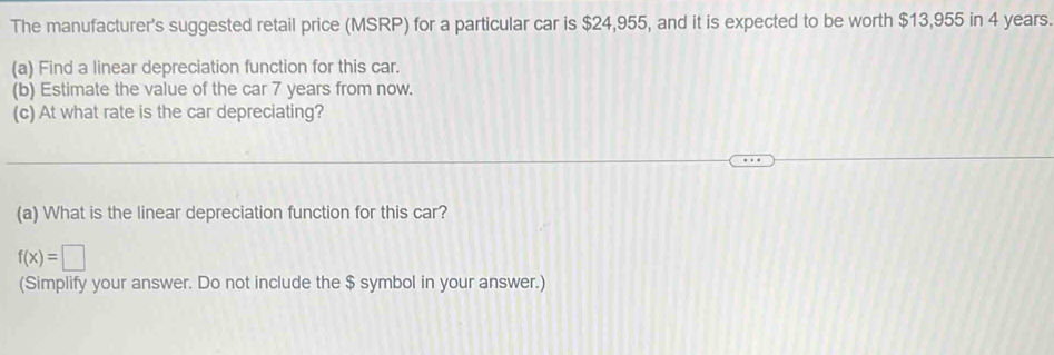 The manufacturer's suggested retail price (MSRP) for a particular car is $24,955, and it is expected to be worth $13,955 in 4 years. 
(a) Find a linear depreciation function for this car. 
(b) Estimate the value of the car 7 years from now. 
(c) At what rate is the car depreciating? 
(a) What is the linear depreciation function for this car?
f(x)=□
(Simplify your answer. Do not include the $ symbol in your answer.)