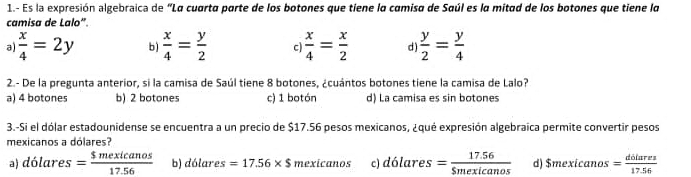 1.- Es la expresión algebraica de "La cuarta parte de los botones que tiene la camisa de Saúl es la mitad de los botones que tiene la
camisa de Lalo".
a)  x/4 =2y b)  x/4 = y/2  C  x/4 = x/2  d  y/2 = y/4 
2.- De la pregunta anterior, si la camisa de Saúl tiene 8 botones, ¿cuántos botones tiene la camisa de Lalo?
a) 4 botones b) 2 botones c) 1 botón d) La camisa es sin botones
3.-Si el dólar estadounidense se encuentra a un precio de $17.56 pesos mexicanos, ¿qué expresión algebraica permite convertir pesos
mexicanos a dólares?
) dólares = $mexicanos/17.56  b) dólares =17.56* $ mexicanos c) dólares = (17.56)/5mexicanos  d) $mexicanos= dilures/17.56 