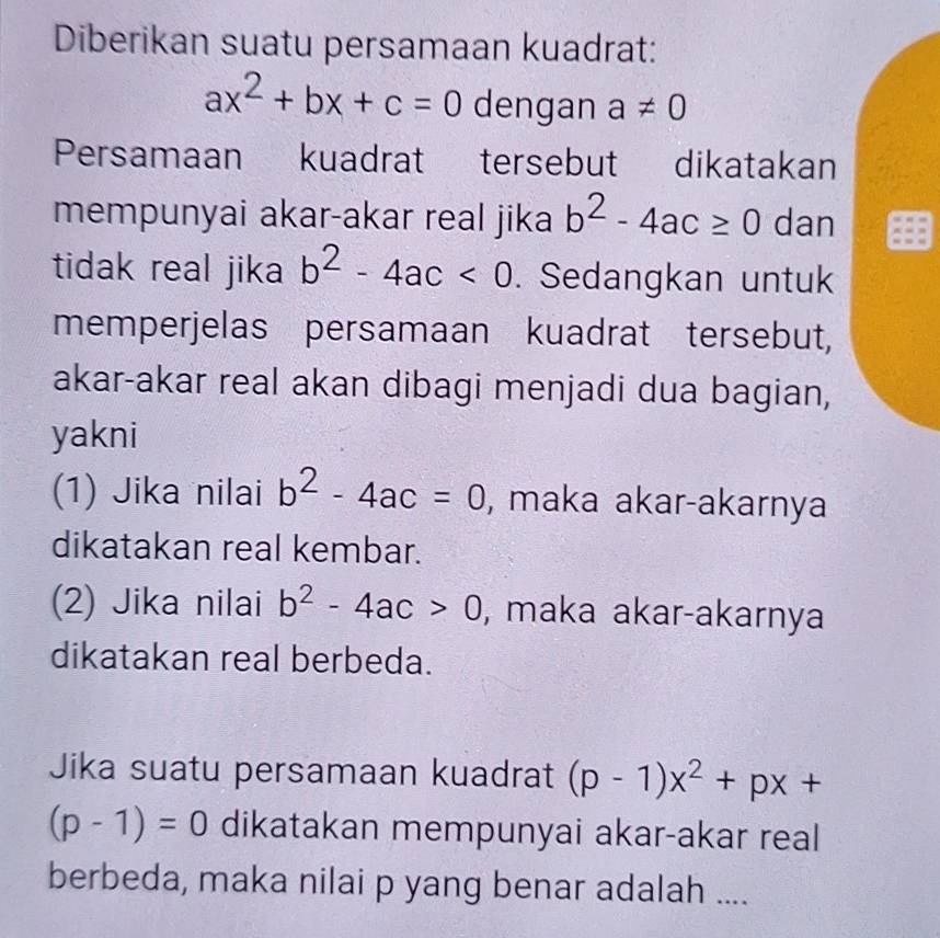 Diberikan suatu persamaan kuadrat:
ax^2+bx+c=0 dengan a!= 0
Persamaan kuadrat tersebut dikatakan 
mempunyai akar-akar real jika b^2-4ac≥ 0 dan 
tidak real jika b^2-4ac<0</tex> . Sedangkan untuk 
memperjelas persamaan kuadrat tersebut, 
akar-akar real akan dibagi menjadi dua bagian, 
yakni 
(1) Jika nilai b^2-4ac=0 , maka akar-akarnya 
dikatakan real kembar. 
(2) Jika nilai b^2-4ac>0 , maka akar-akarnya 
dikatakan real berbeda. 
Jika suatu persamaan kuadrat (p-1)x^2+px+
(p-1)=0 dikatakan mempunyai akar-akar real 
berbeda, maka nilai p yang benar adalah ....