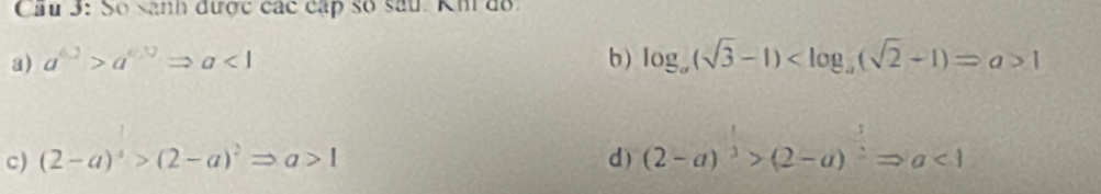 Cầu 3: Số sanh được các cấp số sâu. Kh đo.
a) a^(6.2)>a^(6.0)Rightarrow a<1</tex> b ) log _a(sqrt(3)-1) 1
c) (2-a)^4>(2-a)^2Rightarrow a>1 d) (2-a)^3>(2-a)^2Rightarrow a<1</tex>