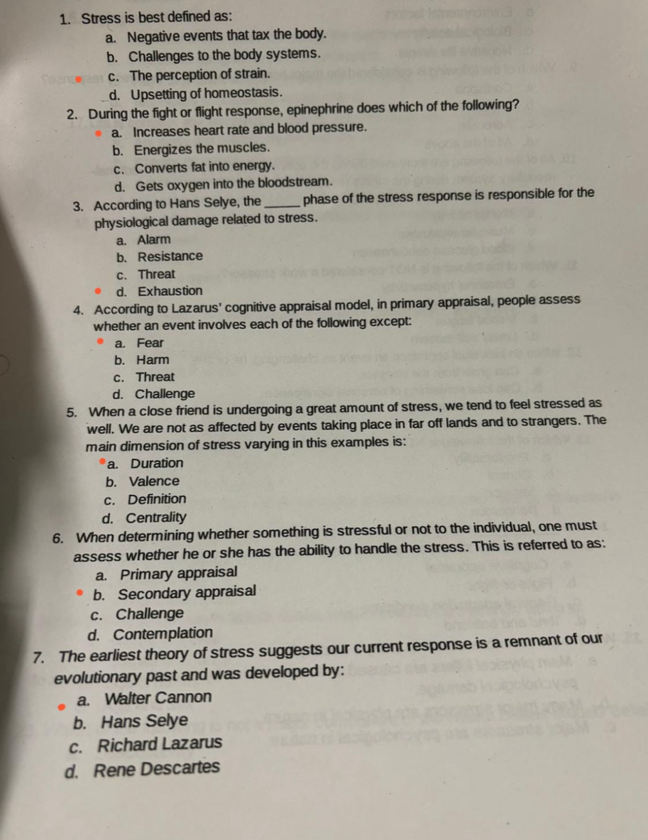 Stress is best defined as:
a. Negative events that tax the body.
b. Challenges to the body systems.
c. The perception of strain.
d. Upsetting of homeostasis.
2. During the fight or flight response, epinephrine does which of the following?
a. Increases heart rate and blood pressure.
b. Energizes the muscles.
c. Converts fat into energy.
d. Gets oxygen into the bloodstream.
3. According to Hans Selye, the_ phase of the stress response is responsible for the
physiological damage related to stress.
a. Alarm
b. Resistance
c. Threat
d. Exhaustion
4. According to Lazarus' cognitive appraisal model, in primary appraisal, people assess
whether an event involves each of the following except:
a. Fear
b. Harm
c. Threat
d. Challenge
5. When a close friend is undergoing a great amount of stress, we tend to feel stressed as
well. We are not as affected by events taking place in far off lands and to strangers. The
main dimension of stress varying in this examples is:
a. Duration
b. Valence
c. Definition
d. Centrality
6. When determining whether something is stressful or not to the individual, one must
assess whether he or she has the ability to handle the stress. This is referred to as:
a. Primary appraisal
b. Secondary appraisal
c. Challenge
d. Contemplation
7. The earliest theory of stress suggests our current response is a remnant of our
evolutionary past and was developed by:
a. Walter Cannon
b. Hans Selye
c. Richard Lazarus
d. Rene Descartes