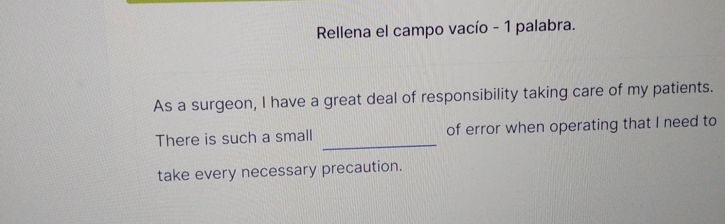 Rellena el campo vacío - 1 palabra. 
As a surgeon, I have a great deal of responsibility taking care of my patients. 
There is such a small _of error when operating that I need to 
take every necessary precaution.