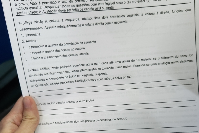 a prova; Não é permitido o uso do corrêtivo; As que 
múltipia escolha; Responder todas as questões com letra legível caso o (a) professor (a) nã0 o 
será anulada; A Avaliação deve ser feita de caneta azul ou preta. 
1- (Ufrgs 2015) A coluna à esquerda, abaixo, lista dois hormônios vegetais; a coluna à direita, funções que 
desempenham. Associe adequadamente a coluna direita com a esquerda. 
1. Giberelina 
2. Auxina 
( ) promove a quebra da dormência da semente 
( ) regula a queda das foihas no outono 
 ) inibe o crescimento das gemas laterais 
2- Num edifício onde pode-se bombear água num cano até uma altura de 10 metros, se o diâmetro do cano for 
diminuído até ficar muito fino, essa altura acaba se tornando muito maior. Fazendo-se uma analogia entre sistemas 
_ 
hidráulicos e o tranporte de fluído em vegetais, responda: 
A) Quais são os três processos fisiológicos para condução da seiva bruta? 
_ 
_ 
3) Qual tecido vegetal conduz a seiva bruta? 
_ 
C) Explique o funcionamento dos três processos descritos no item "A". 
_