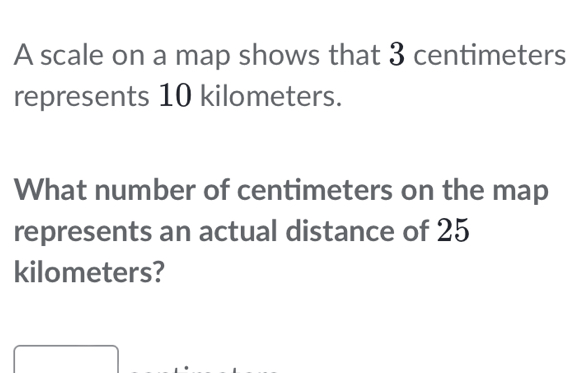 A scale on a map shows that 3 centimeters
represents 10 kilometers.
What number of centimeters on the map
represents an actual distance of 25
kilometers?