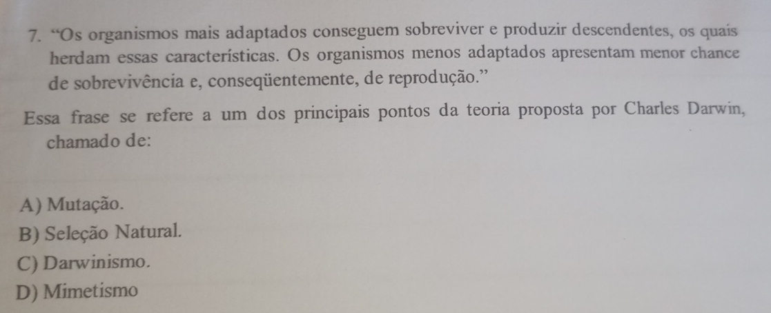 “Os organismos mais adaptados conseguem sobreviver e produzir descendentes, os quais
herdam essas características. Os organismos menos adaptados apresentam menor chance
de sobrevivência e, conseqüentemente, de reprodução.''
Essa frase se refere a um dos principais pontos da teoria proposta por Charles Darwin,
chamado de:
A) Mutação.
B) Seleção Natural.
C) Darwinismo.
D) Mimetismo