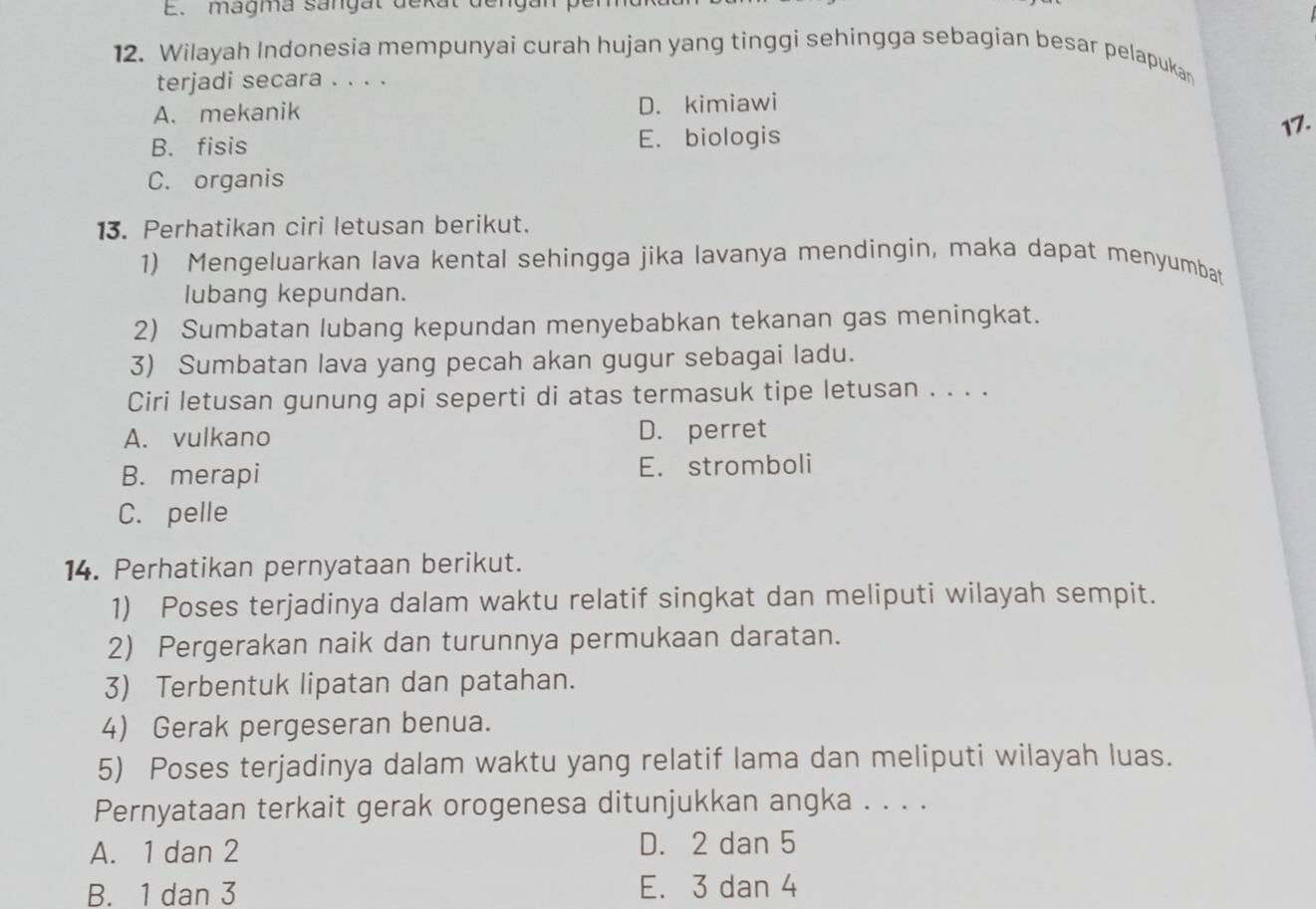 magma sangat dekat denga
12. Wilayah Indonesia mempunyai curah hujan yang tinggi sehingga sebagian besar pelapukan
terjadi secara . . . .
A. mekanik D. kimiawi
B. fisis E. biologis 17.
C. organis
13. Perhatikan ciri letusan berikut.
1) Mengeluarkan lava kental sehingga jika lavanya mendingin, maka dapat menyumbat
lubang kepundan.
2) Sumbatan lubang kepundan menyebabkan tekanan gas meningkat.
3) Sumbatan lava yang pecah akan gugur sebagai ladu.
Ciri letusan gunung api seperti di atas termasuk tipe letusan . . . .
A. vulkano D. perret
B. merapi E. stromboli
C. pelle
14. Perhatikan pernyataan berikut.
1) Poses terjadinya dalam waktu relatif singkat dan meliputi wilayah sempit.
2) Pergerakan naik dan turunnya permukaan daratan.
3) Terbentuk lipatan dan patahan.
4) Gerak pergeseran benua.
5) Poses terjadinya dalam waktu yang relatif lama dan meliputi wilayah luas.
Pernyataan terkait gerak orogenesa ditunjukkan angka . . . .
A. 1 dan 2 D. 2 dan 5
B. 1 dan 3 E. 3 dan 4