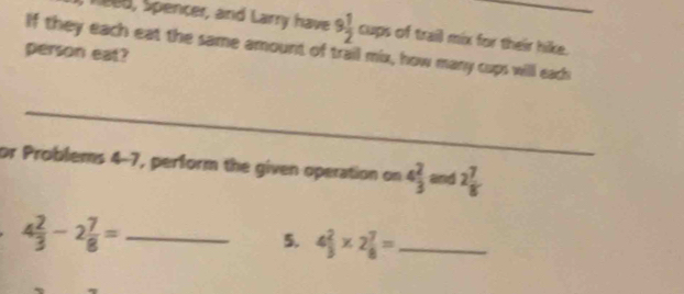 ee8, Spencer, and Larry have 9 1/2 oup is of trail mix for their hike. 
If they each eat the same amount of trail mix, how many cups will each 
person eat? 
_ 
or Problems 4-7, perform the given operation on 4 2/3  and 2 7/8 
_ 4 2/3 -2 7/8 =
5. 4 2/3 * 2 7/8 = _