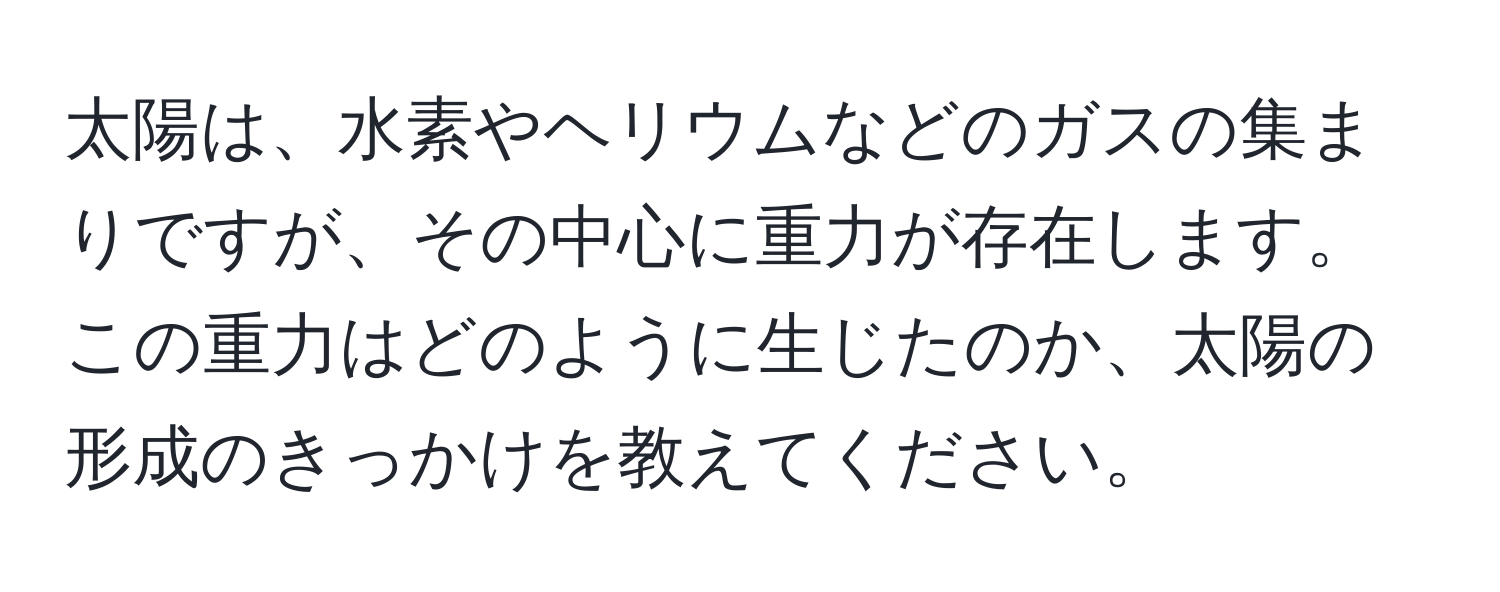 太陽は、水素やヘリウムなどのガスの集まりですが、その中心に重力が存在します。この重力はどのように生じたのか、太陽の形成のきっかけを教えてください。