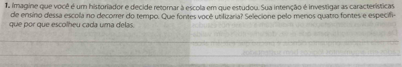 Imagine que você é um historiador e decide retornar à escola em que estudou. Sua intenção é investigar as características 
de ensino dessa escola no decorrer do tempo. Que fontes você utilizaria? Selecione pelo menos quatro fontes e especifi- 
que por que escolheu cada uma delas.