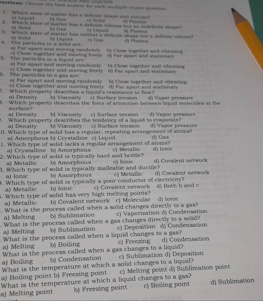 rections: Choose the best answer for each multiple-choice question.
1. Which state of matter has a definite shape and volume?
a) Liquid b) Gas c) Solid d) Plasma
2. Which state of matter has a definite volume but an indefinite shape?
a) Solid b) Gas c) Liquid d) Plasma
3. Which state of matter has neither a definite shape nor a definite volume?
a) Solid b) Liquid c) Gas d) Plasma
4. The particles in a solid are:
a) Far apart and moving randomly b) Close together and vibrating
c) Close together and moving freely d) Far apart and stationary
5. The particles in a liquid are:
a) Far apart and moving randomly b) Close together and vibrating
c) Close together and moving freely d) Far apart and stationary
6. The particles in a gas are:
a) Far apart and moving randomly b) Close together and vibrating
c) Close together and moving freely d) Far apart and stationary
7. Which property describes a liquid's resistance to flow?
a) Density b) Viscosity c) Surface tension d) Vapor pressure
3. Which property describes the force of attraction between liquid molecules at the
surface?
a) Density b) Viscosity c) Surface tension d) Vapor pressure
Which property describes the tendency of a liquid to evaporate?
a) Density b) Viscosity c) Surface tension d) Vapor pressure
0. Which type of solid has a regular, repeating arrangement of atoms?
a) Amorphous b) Crystalline c) Liquid d) Gas
1. Which type of solid lacks a regular arrangement of atoms?
a) Crystalline b) Amorphous c) Metallic d) Ionic
2. Which type of solid is typically hard and brittle?
a) Metallic b) Amorphous c) Ionic d) Covalent network
3. Which type of solid is typically malleable and ductile?
a) Ionic b) Amorphous c) Metallic d) Covalent network
4. Which type of solid is typically a poor conductor of electricity?
a) Metallic b) Ionic c) Covalent network d) Both b and c
5. Which type of solid has very high melting points?
a) Metallic b) Covalent network c) Molecular d) Ionic
. What is the process called when a solid changes directly to a gas?
a) Melting b) Sublimation c) Vaporization d) Condensation
. What is the process called when a gas changes directly to a solid?
a) Melting b) Sublimation c) Deposition d) Condensation
What is the process called when a liquid changes to a gas?
a) Melting b) Boiling c) Freezing d) Condensation
What is the process called when a gas changes to a liquid?
a) Boiling b) Condensation c) Sublimation d) Deposition
What is the temperature at which a solid changes to a liquid?
a) Boiling point b) Freezing point c) Melting point d) Sublimation point
What is the temperature at which a liquid changes to a gas?
a) Melting point b) Freezing point c) Boiling point d) Sublimation