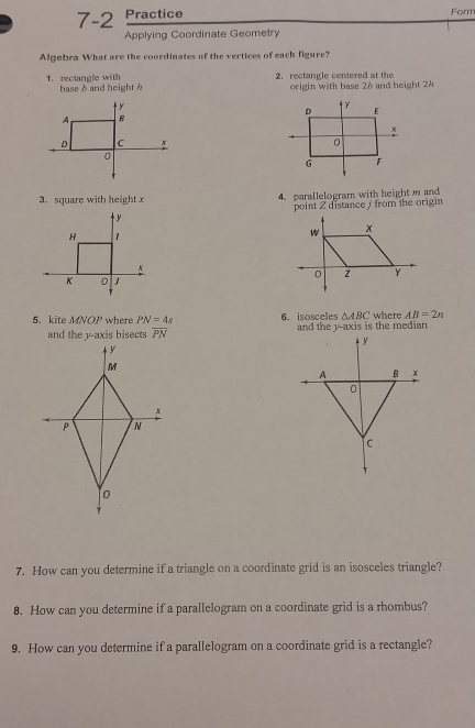 7 -2 Practice Form 
Applying Coordinate Geometry 
Algebra What are the coordinates of the vertices of each figure? 
2. rectangle centered at the 
1. rectangle with base δ and height h
origin with base 26 and height 2h

3. square with height x 4. parallelogram with height m and 
point Z distance / from the origin

H 1
x
K 0
5. kite MNOP where PN=4s 6. isosceles △ ABC where AB=2n
overline PN and the y-axis is the median 
7. How can you determine if a triangle on a coordinate grid is an isosceles triangle? 
8. How can you determine if a parallelogram on a coordinate grid is a rhombus? 
9. How can you determine if a parallelogram on a coordinate grid is a rectangle?