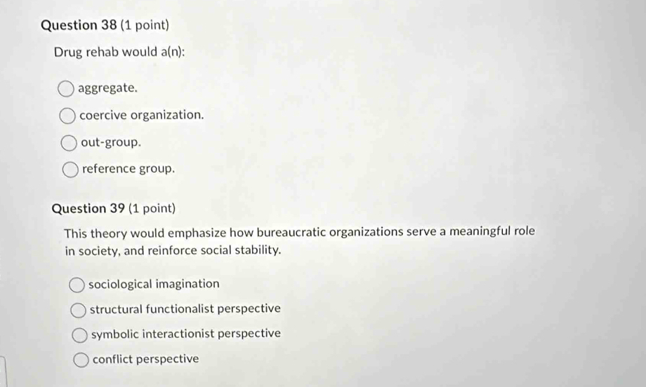 Drug rehab would a(n) :
aggregate.
coercive organization.
out-group.
reference group.
Question 39 (1 point)
This theory would emphasize how bureaucratic organizations serve a meaningful role
in society, and reinforce social stability.
sociological imagination
structural functionalist perspective
symbolic interactionist perspective
conflict perspective