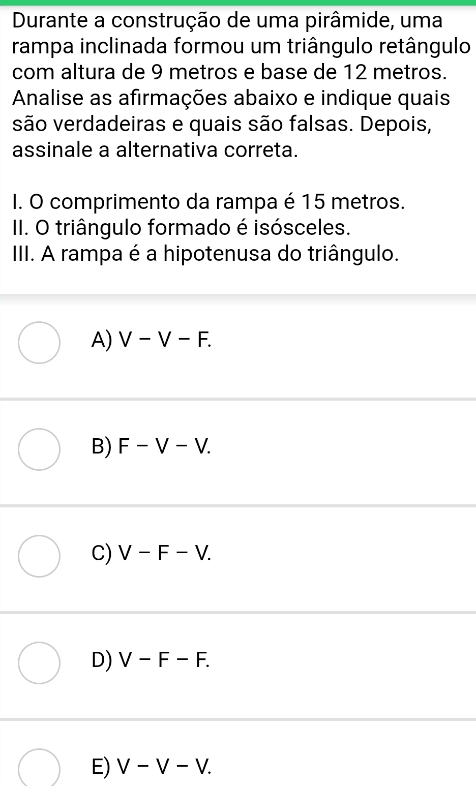 Durante a construção de uma pirâmide, uma
rampa inclinada formou um triângulo retângulo
com altura de 9 metros e base de 12 metros.
Annalise as afirmações abaixo e indique quais
são verdadeiras e quais são falsas. Depois,
assinale a alternativa correta.
I. O comprimento da rampa é 15 metros.
II. O triângulo formado é isósceles.
IIII. A rampa é a hipotenusa do triângulo.
A) V-V-F.
B) F-V-V.
C) V-F-V.
D) V-F-F.
E) V-V-V.