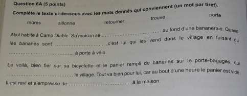 Complète le texte ci-dessous avec les mots donnés qui conviennent (un mot par tiret). 
trouve 
porte 
mûres sillonne retourner 
_ 
au fond d'une bananeraie. Quand 
Akul habite à Camp Diable. Sa maison se 
les bananes sont _ 
,c'est lui qui les vend dans le village en faisant du 
_à porte à vélo. 
Le voilà, bien fier sur sa bicyclette et le panier rempli de bananes sur le porte-bagages, qui 
_le village. Tout va bien pour lui, car au bout d'une heure le panier est vide 
Il est ravi et s'empresse de_ 
à la maison.