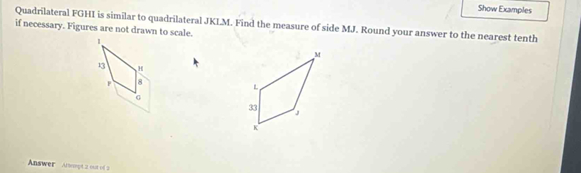 Show Examples 
Quadrilateral FGHI is similar to quadrilateral JKLM. Find the measure of side MJ. Round your answer to the nearest tenth 
if necessary. Figures are not drawn to scale.
13 H
F 8
G
Answer Attempt 2 out of 2