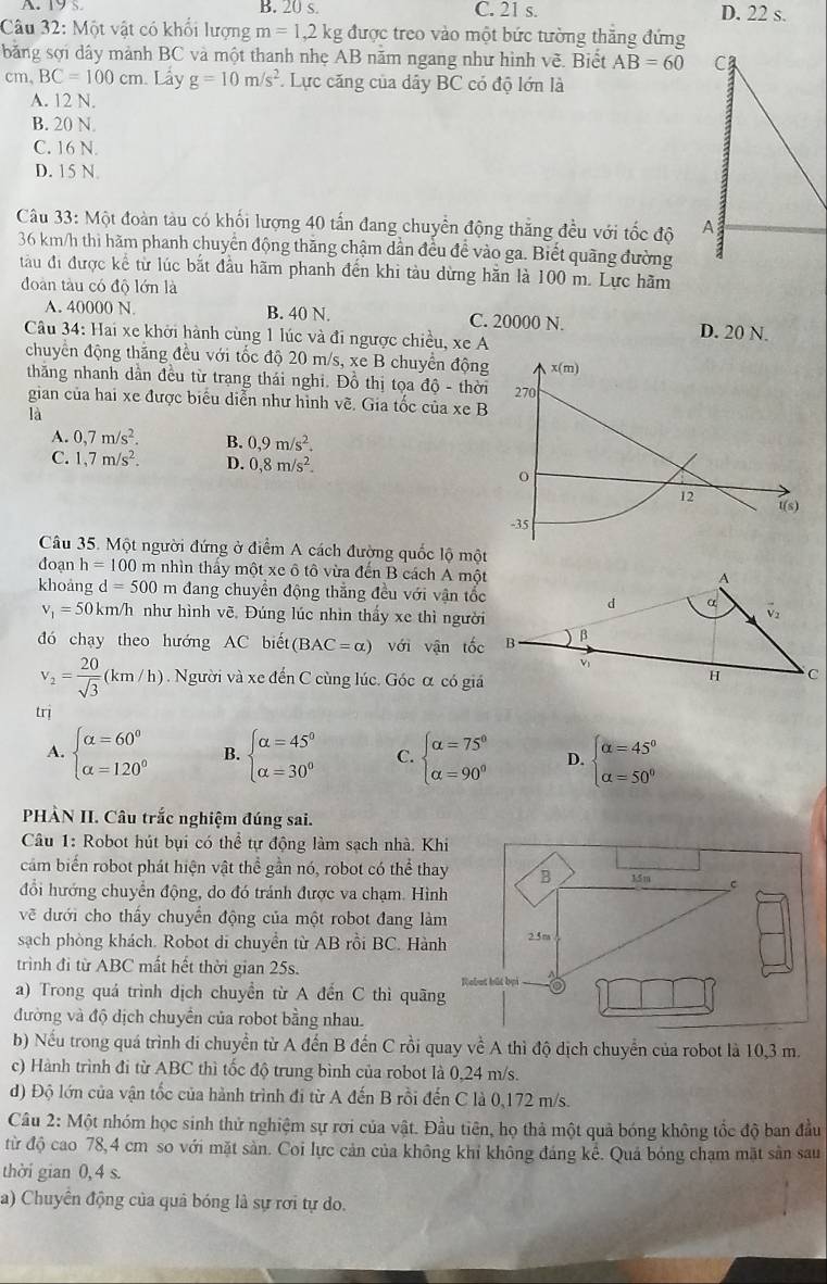 A. 19s B. 20 s. C. 21 s. D. 22 s.
Câu 32: Một vật có khổi lượng m=1,2kg được treo vào một bức tường thắng đứng
băng sợi dây mành BC và một thanh nhẹ AB năm ngang như hình vẽ. Biết AB=60 C
cm、 BC=100cm Lấy g=10m/s^2. Lực căng của dây BC có độ lớn là
A. 12 N.
B. 20 N.
C. 16 N.
D. 15 N.
Câu 33: Một đoàn tàu có khối lượng 40 tấn đang chuyền động thắng đều với tốc độ A
36 km/h thi hãm phanh chuyển động thăng chậm dẫn đều đề vào ga. Biết quãng đường
tàu đi được kể từ lúc bắt đầu hãm phanh đến khi tàu dừng hằn là 100 m. Lực hãm
đoàn tàu có độ lớn là
A. 40000 N. B. 40 N. C. 20000 N. D. 20 N.
Câu 34: Hai xe khởi hành cùng 1 lúc và đi ngược chiều, xe A
chuyển động thăng đều với tốc độ 20 m/s, xe B chuyển động
thăng nhanh dần đều từ trang thái nghĩ. Đồ thị tọa độ - thời
gian của hai xe được biểu diễn như hình vẽ. Gia tốc của xe B
là
A. 0,7m/s^2. B. 0,9m/s^2.
C. 1,7m/s^2. D. 0,8m/s^2.
Câu 35. Một người đứng ở điểm A cách đường quốc lộ một
đoạn h=100 m nhìn thảy một xe ô tô vừa đến B cách A một
khoàng d=500 m đang chuyển động thẳng đều với vận tốc
v_1=50km/h như hình vẽ. Đúng lúc nhìn thấy xe thì người
đó chạy theo hướng AC biết (BAC=alpha ) với vận tốc
v_2= 20/sqrt(3) (km/h). Người và xe đến C cùng lúc. Góc α có giá
trị
A. beginarrayl alpha =60° alpha =120°endarray. B. beginarrayl alpha =45° alpha =30°endarray. C. beginarrayl alpha =75° alpha =90°endarray. D. beginarrayl alpha =45° alpha =50°endarray.
PHÀN II. Câu trắc nghiệm đúng sai.
Câu 1: Robot hút bụi có thể tự động làm sạch nhà. Khi
cảm biến robot phát hiện vật thể gần nó, robot có thể thay B 15m C
đổi hướng chuyển động, do đó tránh được va chạm. Hình
vẽ dưới cho thấy chuyển động của một robot đang làm
sạch phòng khách. Robot di chuyển từ AB rỗi BC. Hành 2.5m
trình đi từ ABC mất hết thời gian 25s.
Rebut bắt bại -
a) Trong quá trình dịch chuyển từ A đến C thì quãng
đường và độ dịch chuyển của robot bằng nhau.
b) Nếu trong quá trình di chuyển từ A đến B đến C rồi quay về A thì độ dịch chuyển của robot là 10,3 m.
c) Hành trình đi từ ABC thì tốc độ trung bình của robot là 0,24 m/s.
d) Độ lớn của vận tốc của hành trình đi từ A đến B rồi đến C là 0,172 m/s.
Câu 2: Một nhóm học sinh thử nghiệm sự rơi của vật. Đầu tiên, họ thả một quả bóng không tốc độ ban đầu
từ độ cao 78,4 cm so với mặt sản. Coi lực cản của không khi không đáng kể. Quả bóng chạm mặt sản sau
thời gian 0,4 s.
a) Chuyên động của quả bóng là sự rơi tự do.