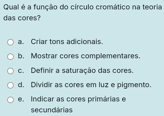 Qual é a função do círculo cromático na teoria
das cores?
a. Criar tons adicionais.
b. Mostrar cores complementares.
c. Definir a saturação das cores.
d. Dividir as cores em luz e pigmento.
e. Indicar as cores primárias e
secundárias