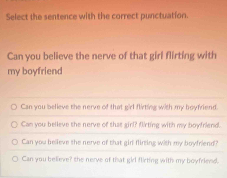 Select the sentence with the correct punctuation.
Can you believe the nerve of that girl flirting with
my boyfriend
Can you believe the nerve of that girl flirting with my boyfriend.
Can you believe the nerve of that girl? flirting with my boyfriend.
Can you believe the nerve of that girl flirting with my boyfriend?
Can you believe? the nerve of that girl flirting with my boyfriend.