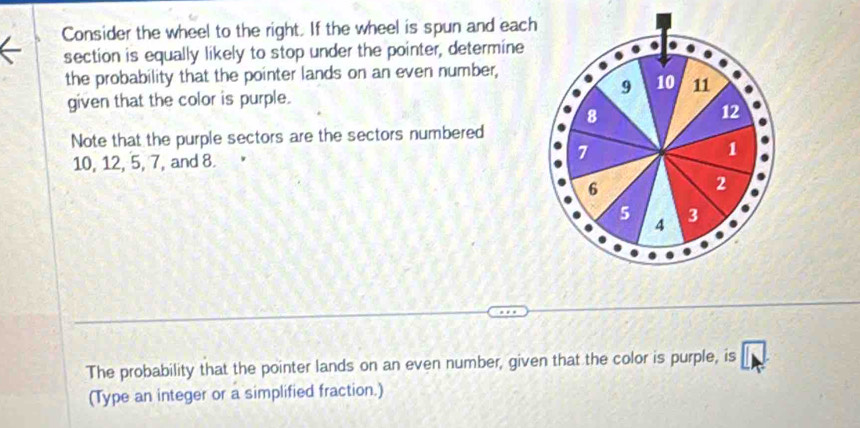 Consider the wheel to the right. If the wheel is spun and each 
section is equally likely to stop under the pointer, determine 
the probability that the pointer lands on an even number,
9 10 11
given that the color is purple.
8
12
Note that the purple sectors are the sectors numbered
1
10, 12, 5, 7, and 8.
7
6
2
5 3
4
The probability that the pointer lands on an even number, given that the color is purple, is □ 
(Type an integer or a simplified fraction.)