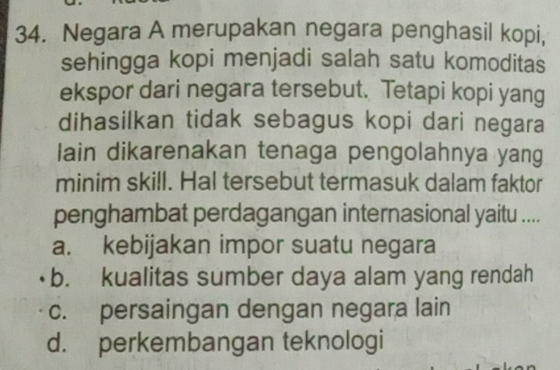 Negara A merupakan negara penghasil kopi,
sehingga kopi menjadi salah satu komoditas
ekspor dari negara tersebut. Tetapi kopi yang
dihasilkan tidak sebagus kopi dari negara
lain dikarenakan tenaga pengolahnya yang
minim skill. Hal tersebut termasuk dalam faktor
penghambat perdagangan internasional yaitu ....
a. kebijakan impor suatu negara
b. kualitas sumber daya alam yang rendah
c. persaingan dengan negara lain
d. perkembangan teknologi