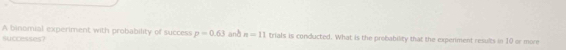 A binomial experiment with probability of success p=0.63
successes? anà n=11 trials is conducted. What is the probability that the expenment results in 10 or more