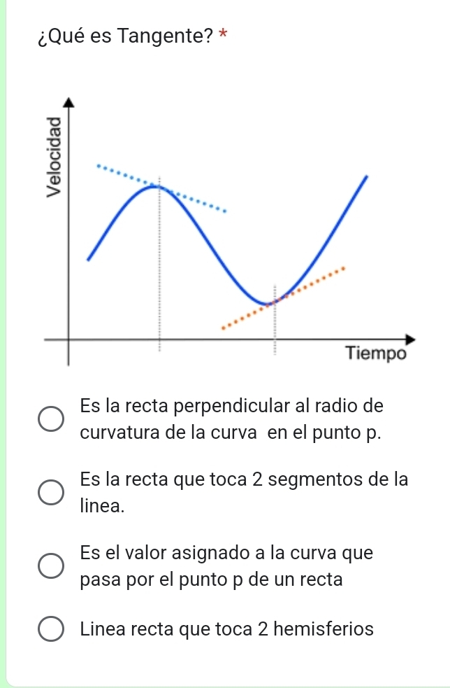 ¿Qué es Tangente? *
Es la recta perpendicular al radio de
curvatura de la curva en el punto p.
Es la recta que toca 2 segmentos de la
linea.
Es el valor asignado a la curva que
pasa por el punto p de un recta
Linea recta que toca 2 hemisferios