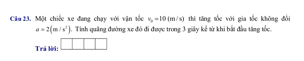 Một chiếc xe đang chạy với vận tốc v_0=10(m/s) thì tăng tốc với gia tốc không đổi
a=2(m/s^2). Tính quãng đường xe đó đi được trong 3 giây kể từ khi bắt đầu tăng tốc. 
Trả lời: □ □ □