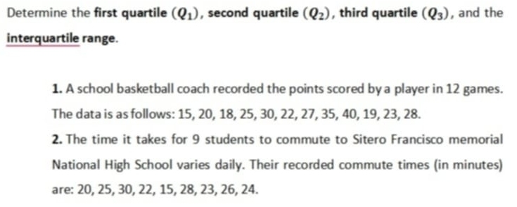 Determine the first quartile (Q_1) , second quartile (Q_2) , third quartile (Q_3) , and the 
interquartile range. 
1. A school basketball coach recorded the points scored by a player in 12 games. 
The data is as follows: 15, 20, 18, 25, 30, 22, 27, 35, 40, 19, 23, 28. 
2. The time it takes for 9 students to commute to Sitero Francisco memorial 
National High School varies daily. Their recorded commute times (in minutes) 
are: 20, 25, 30, 22, 15, 28, 23, 26, 24.