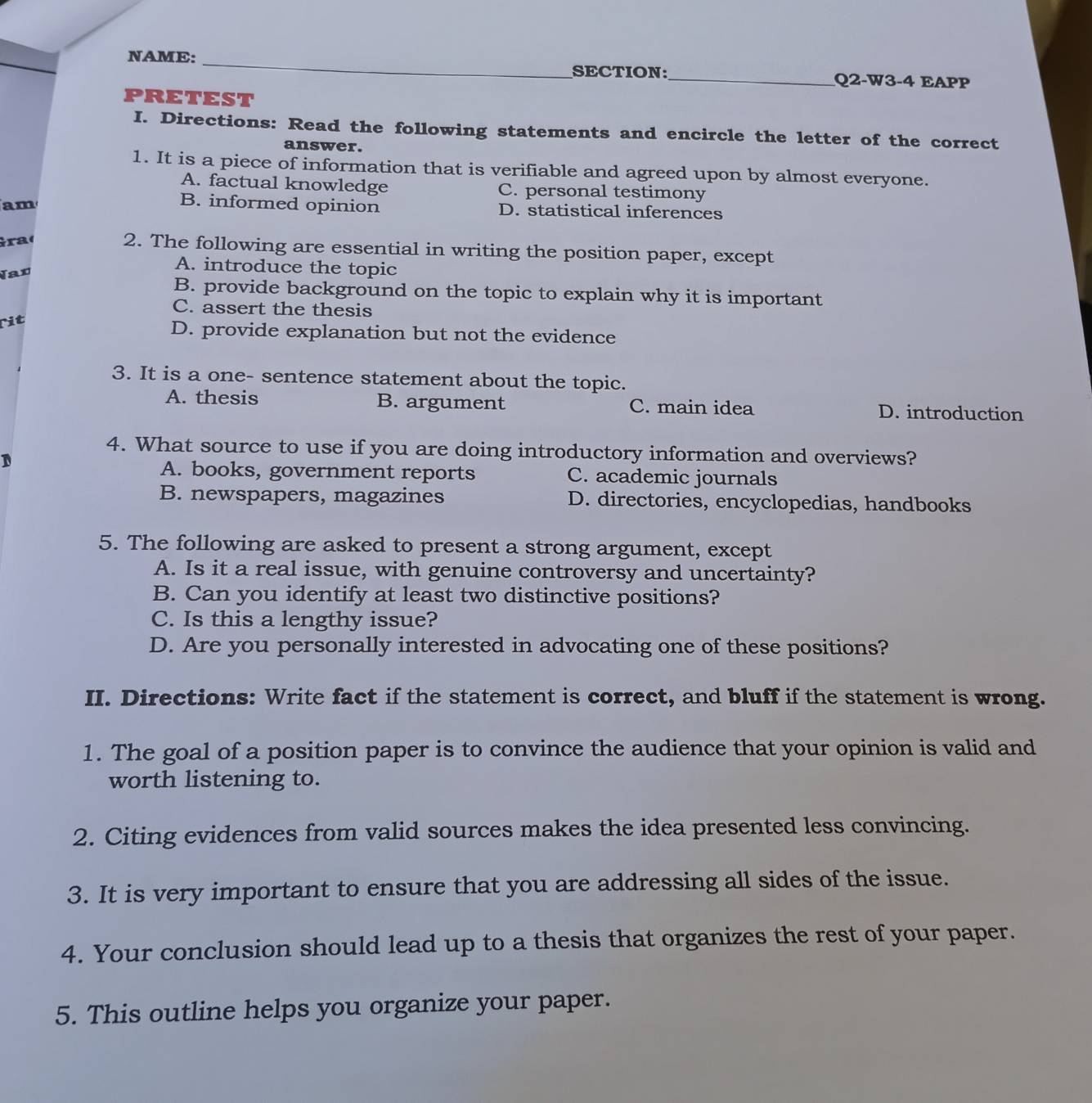 NAME: _SECTION:_ Q2-W3-4 EAPP
PRETEST
I. Directions: Read the following statements and encircle the letter of the correct
answer.
1. It is a piece of information that is verifiable and agreed upon by almost everyone.
A. factual knowledge C. personal testimony
am
B. informed opinion D. statistical inferences
Graç
2. The following are essential in writing the position paper, except
Nan
A. introduce the topic
B. provide background on the topic to explain why it is important
C. assert the thesis
rit
D. provide explanation but not the evidence
3. It is a one- sentence statement about the topic.
A. thesis B. argument C. main idea D. introduction
4. What source to use if you are doing introductory information and overviews?
D
A. books, government reports C. academic journals
B. newspapers, magazines D. directories, encyclopedias, handbooks
5. The following are asked to present a strong argument, except
A. Is it a real issue, with genuine controversy and uncertainty?
B. Can you identify at least two distinctive positions?
C. Is this a lengthy issue?
D. Are you personally interested in advocating one of these positions?
II. Directions: Write fact if the statement is correct, and bluff if the statement is wrong.
1. The goal of a position paper is to convince the audience that your opinion is valid and
worth listening to.
2. Citing evidences from valid sources makes the idea presented less convincing.
3. It is very important to ensure that you are addressing all sides of the issue.
4. Your conclusion should lead up to a thesis that organizes the rest of your paper.
5. This outline helps you organize your paper.