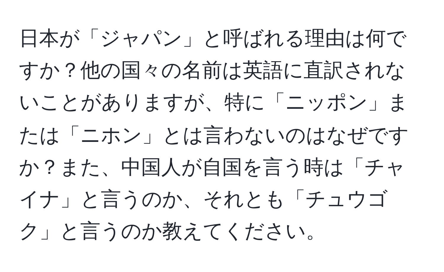 日本が「ジャパン」と呼ばれる理由は何ですか？他の国々の名前は英語に直訳されないことがありますが、特に「ニッポン」または「ニホン」とは言わないのはなぜですか？また、中国人が自国を言う時は「チャイナ」と言うのか、それとも「チュウゴク」と言うのか教えてください。