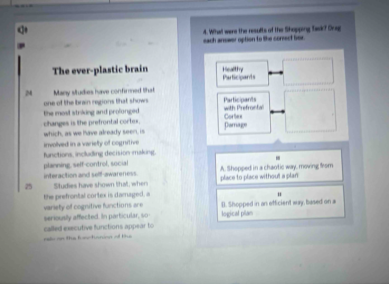 What were the results of the Shopping Task? Drag
each answer option to the correct box.
The ever-plastic brain Healthy
Participants
|M Many studies have confirmed that
one of the brain regions that shows Participants
the most striking and prolonged . with Prefrontal
changes is the prefrontal cortex, Cortex
which, as we have already seen, is Pamage
involved in a variety of cognitive
functions, including decision-making.
planning, self-control, social
interaction and self-awareness. A. Shopped in a chaotic way, moving from
25 Studies have shown that, when place to place without a plan
the prefrontal cortex is damaged, a
variety of cognitive functions are B. Shopped in an efficient way, based on a
seriously affected. In particular, so- logical plan
called executive functions appear to
relv on the functianing of the