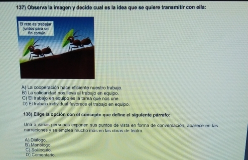 Observa la imagen y decide cual es la idea que se quiere transmitir con ella:
A) La cooperación hace eficiente nuestro trabajo.
B) La solidaridad nos lleva al trabajo en equipo.
C) El trabajo en equipo es la tarea que nos une.
D) El trabajo individual favorece el trabajo en equipo.
138) Elige la opción con el concepto que define el siguiente párrafo:
Una o varias personas exponen sus puntos de vista en forma de conversación; aparece en las
narraciones y se emplea mucho más en las obras de teatro.
A) Diálogo B) Monólogo.
D) Comentario C) Soliloquio