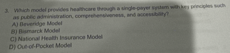 Which model provides healthcare through a single-payer system with key principles such
as public administration, comprehensiveness, and accessibility?
A) Beveridge Model
B) Bismarck Model
C) National Health Insurance Model
D) Out-of-Pocket Model
