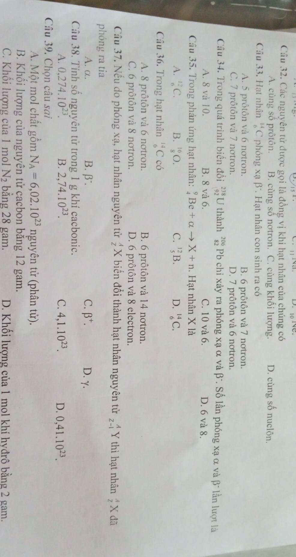 10 1e.
Câu 32. Các nguyên tử được gọi là đồng vị khi hạt nhân của chúng có
A. cùng số prôtôn. B. cùng số nơtron. C. cùng khối lượng. D. cùng số nuclôn.
Câu 33. Hạt nhân _6^((14)C phóng xạ beta ^-) *. Hạt nhân con sinh ra có
A. 5 prôtôn và 6 nơtron. B. 6 prôtôn và 7 notron.
C. 7 prôtôn và 7 nơtron. D. 7 prôtôn và 6 notron.
Câu 34. Trong quá trình biến đổi _(92)^(238)U thành beginarrayr 206 82endarray Pb chỉ xảy ra phóng xạ α và β-. Số lần phóng xạ α và β- lần lượt là
A. 8 và 10. B. 8 và 6. C. 10 và 6. D. 6 và 8.
Câu 35. Trong phản ứng hạt nhân: _4^(9Be+alpha to X+n.  Hạt nhân X là
A. _6^(12)C. B. _8^(16)O. C. _5^(12)B. D. _6^(14)C.
Câu 36. Trong hạt nhân _6^(14)C có
A. 8 prôtôn và 6 nơtron. B. 6 prôtôn và 14 nơtron.
C. 6 prôtôn và 8 nơtron. D. 6 prôtôn và 8 electron.
Câu 37. Nếu do phóng xạ, hạt nhân nguyên tử beginarray)r A Zendarray X biến đổi thành hạt nhân nguyên tử beginarrayr A Z-1endarray Y thì hạt nhân _Z^(AX đã
phóng ra tia
A. α. B.β. C. beta ^+). D. γ.
Câu 38. Tính số nguyên tử trong 1 g khí cacbonic.
A. 0,274.10^(23). B. 2,74.10^(23). C. 4,1.10^(23). D. 0,41.10^(23).
Câu 39. Chọn câu sai
A. Một mol chất gồm N_A=6,02.10^(23) nguyên tử (phân tử).
B. Khối lượng của nguyên tử cacbon bằng 12 gam.
C. Khối lượng của 1 mol N_2 bằng 28 gam. D. Khối lượng của 1 mol khí hyđrô bằng 2 gam.