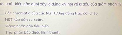 ác phát biểu nào dưới đây là đúng khi nói về kì đầu của giảm phân II?
Các chromatid của các NST tương đồng trao đổi chéo.
NST kép dần co xoắn.
Màng nhân dần tiêu biến.
Thoi phân bào được hình thành.