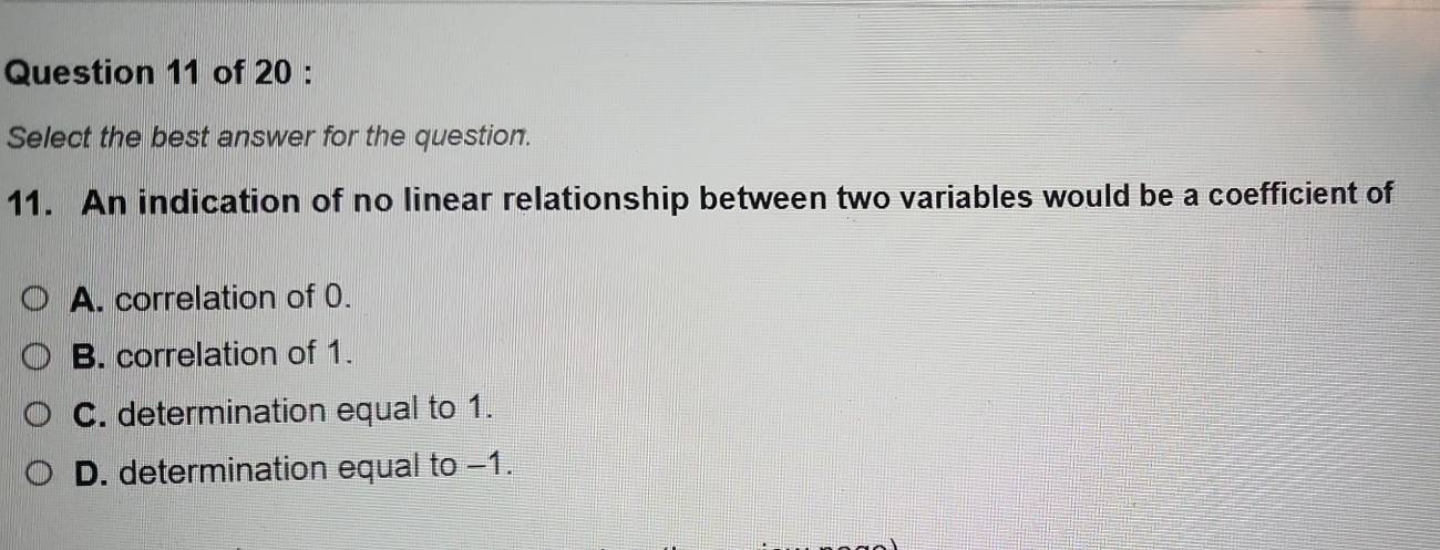 Select the best answer for the question.
11. An indication of no linear relationship between two variables would be a coefficient of
A. correlation of 0.
B. correlation of 1.
C. determination equal to 1.
D. determination equal to -1.