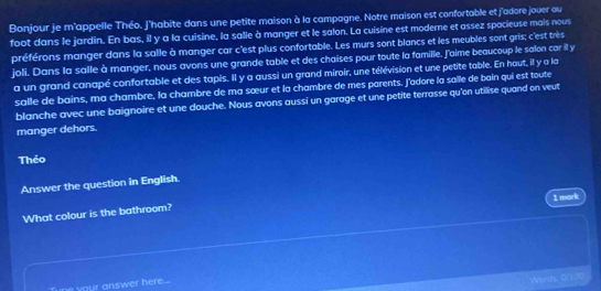 Bonjour je m'appelle Théo. J'habite dans une petite maison à la campagne. Notre maison est confortable et j'adore jouer au 
foot dans le jardin. En bas, il y a la cuisine, la salle à manger et le salon. La cuisine est moderne et assez spacieuse mais nous 
préférons manger dans la salle à manger car c'est plus confortable. Les murs sont blancs et les meubles sont gris; c'est très 
joli. Dans la salle à manger, nous avons une grande table et des chaises pour toute la famille. J'aime beaucoup le salon car il y 
a un grand canapé confortable et des tapis. Il y a aussi un grand miroir, une télévision et une petite table. En haut, ill y a la 
salle de bains, ma chambre, la chambre de ma sœur et la chambre de mes parents, J'adore la salle de bain qui est toute 
blanche avec une baignoire et une douche. Nous avons aussi un garage et une petite terrasse qu'on utilise quand on veut 
manger dehors. 
Théo 
Answer the question in English. 
1 mark 
What colour is the bathroom? 
ne your answer here... 
Words 0000