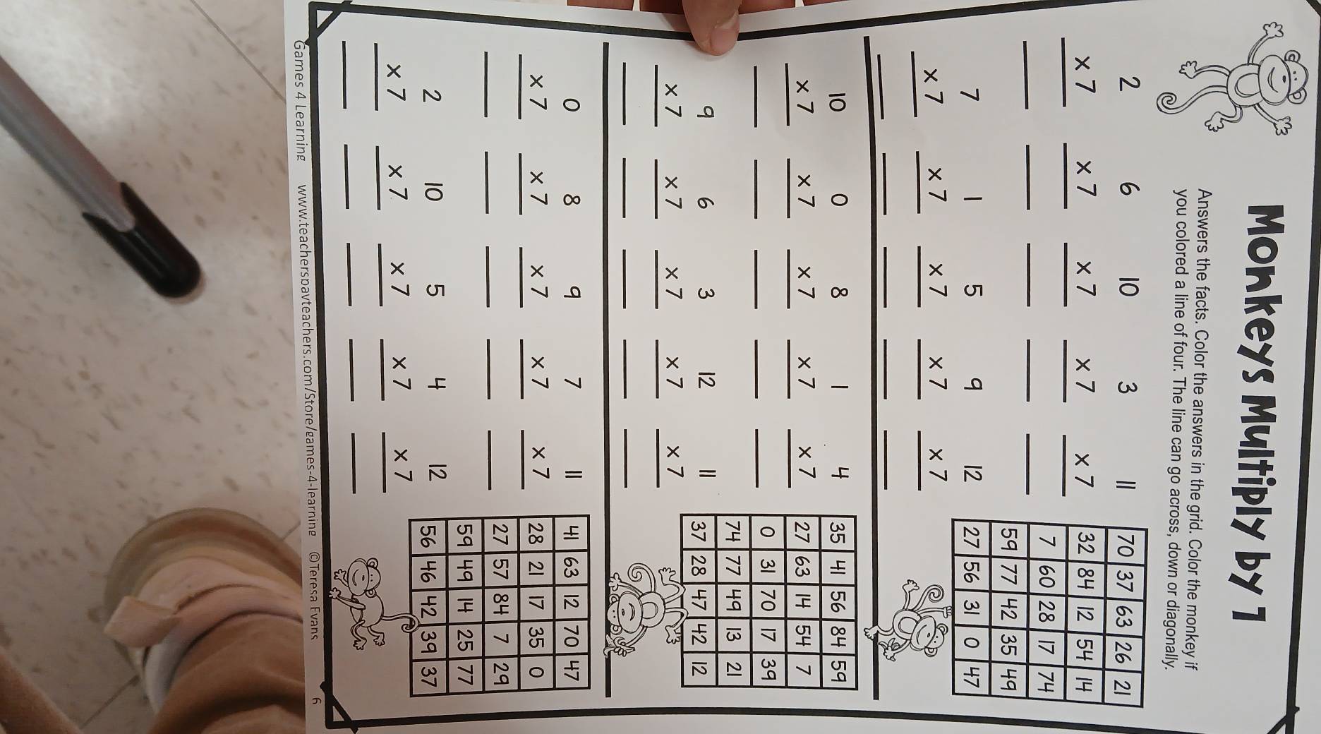 Monkeys Multiply by 1
Answers the facts. Color the answers in the grid. Color the monkey if
you colored a line of four. The line can go across, down or diagonally.
beginarrayr 2 * 7 hline endarray beginarrayr 6 * 7 hline endarray beginarrayr 10 * 7 hline endarray beginarrayr 3 * 7 hline endarray beginarrayr 11 * 7 hline endarray
_
_
__
_
beginarrayr 7 * 7 hline endarray beginarrayr 1 * 7 hline endarray beginarrayr 5 * 7 hline endarray beginarrayr 9 * 7 hline endarray beginarrayr 12 * 7 hline endarray
__
__
_
35 41 56 84 59
beginarrayr 10 * 7 hline endarray beginarrayr 0 * 7 hline endarray beginarrayr 8 * 7 hline endarray beginarrayr 1 * 7 hline endarray beginarrayr 4 * 7 hline endarray 27 63 14 54 7
__
__
_0 31 70 17 39
74 77 49 13 21
beginarrayr 9 * 7 hline endarray beginarrayr 6 * 7 hline endarray beginarrayr 3 * 7 hline endarray beginarrayr 12 * 7 hline endarray beginarrayr 11 * 7 hline endarray 37 28 47 42 12
__
_
__
41 63 12 70 47
beginarrayr 0 * 7 hline endarray beginarrayr 8 * 7 hline endarray beginarrayr 9 * 7 hline endarray beginarrayr 7 * 7 hline endarray beginarrayr 11 * 7 hline endarray 28 21 17 35 0
__
__
_27 57 84 7 29
59 49 14 25 77
beginarrayr 2 * 7 hline endarray beginarrayr 10 * 7 hline endarray beginarrayr 5 * 7 hline endarray beginarrayr 4 * 7 hline endarray beginarrayr 12 * 7 hline endarray 56 46 42 39 37
_
_
__
_
Games 4 Learning www.teacherspavteachers.com/Store/games-4-learning ©Teresa Evans 6