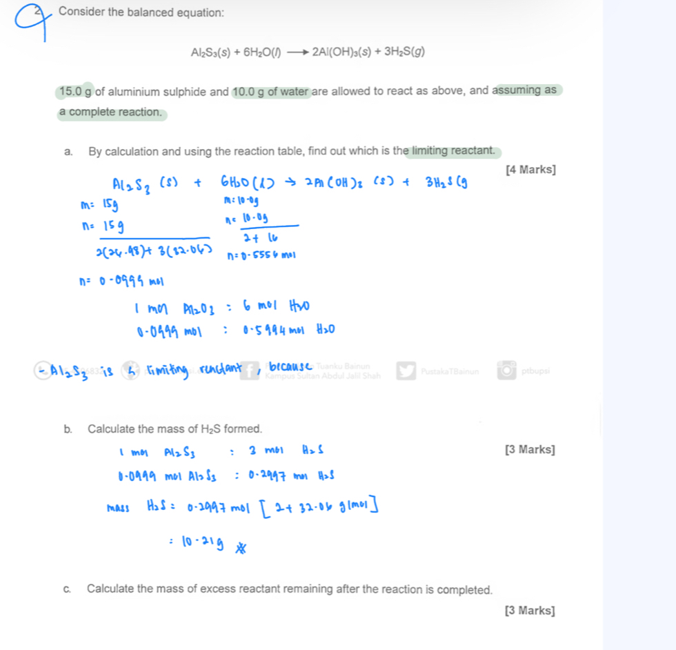 Consider the balanced equation:
Al_2S_3(s)+6H_2O(l)to 2Al(OH)_3(s)+3H_2S(g)
15.0 g of aluminium sulphide and 10.0 g of water are allowed to react as above, and assuming as 
a complete reaction. 
a. By calculation and using the reaction table, find out which is the limiting reactant. 
[4 Marks] 
Tuanku Bainun 
tan Abdul Jalil Shah PustakaTBainun ptbupsi 
b. Calculate the mass of H_2S formed. 
[3 Marks] 
c. Calculate the mass of excess reactant remaining after the reaction is completed. 
[3 Marks]