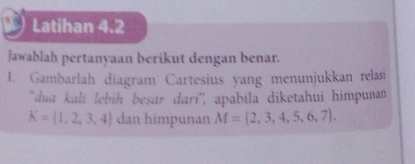 Latihan 4.2 
Jawablah pertanyaan berikut dengan benar. 
1. Gambarlah diagram Cartesius yang menunjukkan relasi 
'dua kali lebiḥ besar dari'', apabila diketahui himpunan
K= 1,2,3,4 dan himpunan M= 2,3,4,5,6,7.