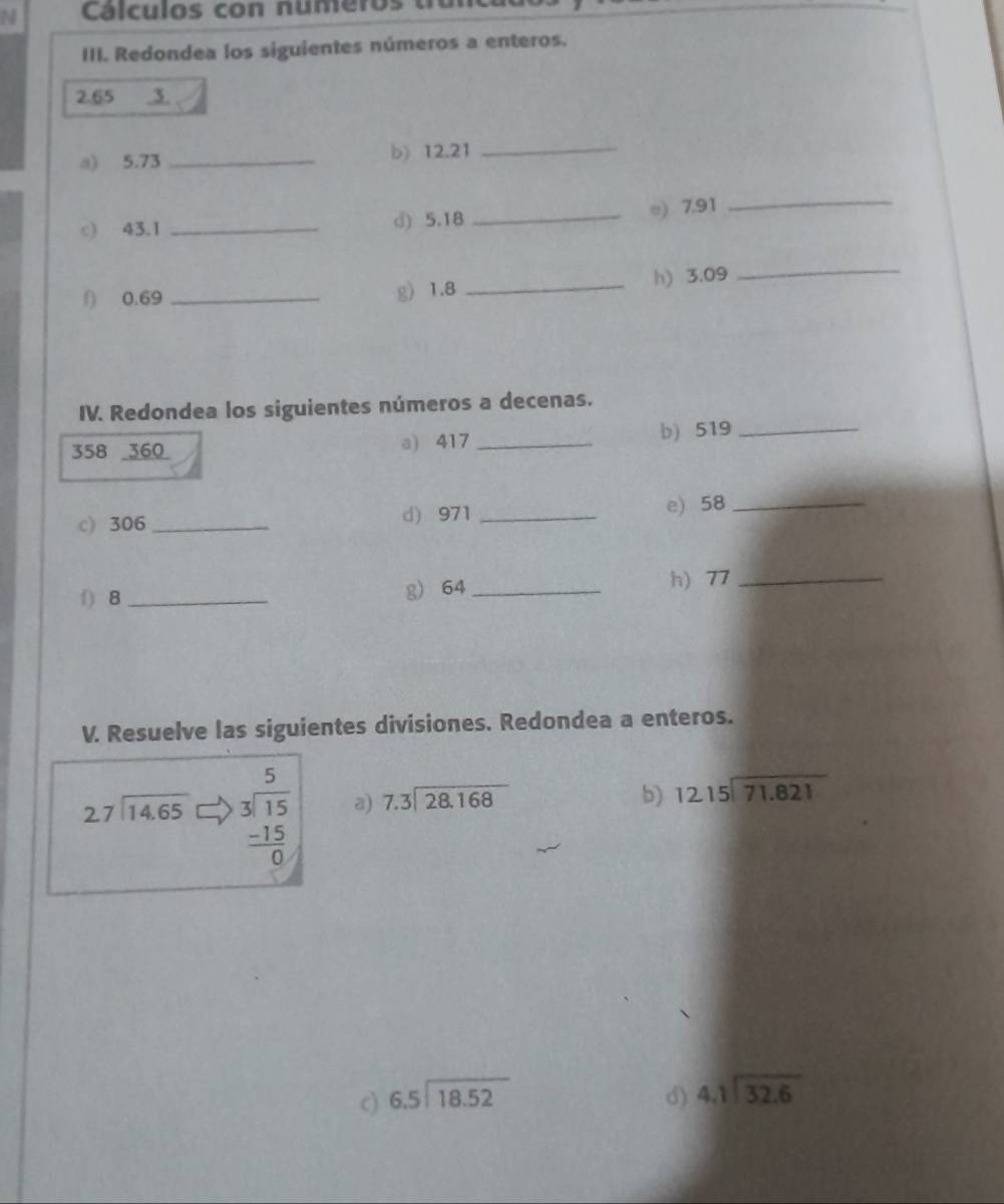 Cálculos con numeros t 
III. Redondea los siguientes números a enteros.
2.65 3 
a) 5.73 _b) 12.21 _ 
_ 
c) 43.1 _d) 5.18
_e) 7,91
f) 0.69 _g) 1.8 _h) 3.09
_ 
IV. Redondea los siguientes números a decenas.
358 360 a) 417 _b) 519 _ 
c) 306 _ d) 971 _e) 58 _ 
f) 8 _g) 64 _ h) 77 _ 
V. Resuelve las siguientes divisiones. Redondea a enteros.
beginarrayr 27encloselongdiv 14.65endarray beginarrayr 5 3encloselongdiv 15 -15 hline 0endarray a) beginarrayr 7.3encloselongdiv 28.168endarray
b) beginarrayr 1215encloselongdiv 71.821endarray
c) beginarrayr 6.5encloselongdiv 18.52endarray d) beginarrayr 4.1encloselongdiv 32.6endarray