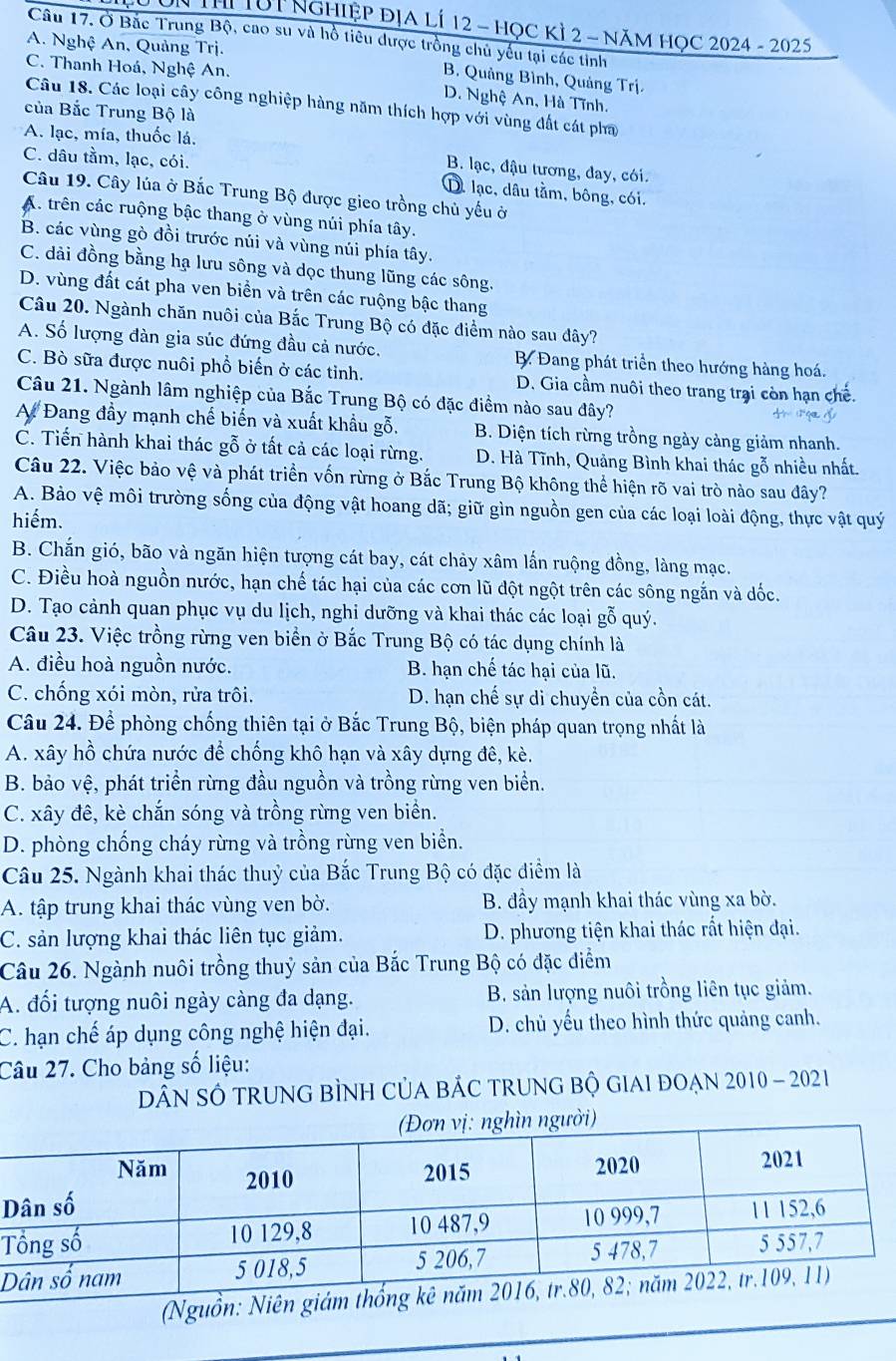 THị TúT Nghiệp địA lÍ 12 - họC KỲ 2 - năM HọC 2024 - 2025
Câu 17. Ở Bắc Trung Bộ, cao su và hồ tiêu được trồng chủ yếu tại các tinh
A. Nghệ An, Quảng Trị.
C. Thanh Hoá, Nghệ An.
B. Quảng Bình, Quảng Trị.
D. Nghệ An, Hà Tĩnh.
Câu 18. Các loại cây công nghiệp hàng năm thích hợp với vùng đất cát pha
của Bắc Trung Bộ là
A. lạc, mía, thuốc lá,
C. dâu tầm, lạc, cói.
B. lạc, đậu tương, day, cói.
D. lạc, dâu tằm, bông, cói.
Câu 19. Cây lúa ở Bắc Trung Bộ được gieo trồng chủ yếu ở
A. trên các ruộng bậc thang ở vùng núi phía tây.
B. các vùng gò đồi trước núi và vùng núi phía tây.
C. dài đồng bằng hạ lưu sông và dọc thung lũng các sông.
D. vùng đất cát pha ven biển và trên các ruộng bậc thang
Câu 20. Ngành chăn nuôi của Bắc Trung Bộ có đặc điểm nào sau đây?
A. Số lượng đàn gia súc đứng đầu cả nước. B. Đang phát triển theo hướng hàng hoá.
C. Bò sữa được nuôi phổ biến ở các tinh. D. Gia cầm nuôi theo trang trại còn hạn chế.
Câu 21. Ngành lâm nghiệp của Bắc Trung Bộ có đặc điểm nào sau đây?
A Đang đầy mạnh chế biến và xuất khẩu gỗ. B. Diện tích rừng trồng ngày cảng giảm nhanh.
C. Tiến hành khai thác gỗ ở tất cả các loại rừng. D. Hà Tĩnh, Quảng Bình khai thác gỗ nhiều nhất.
Câu 22. Việc bảo vệ và phát triển vốn rừng ở Bắc Trung Bộ không thể hiện rõ vai trò nào sau đây?
A. Bảo vệ môi trường sống của động vật hoang dã; giữ gìn nguồn gen của các loại loài động, thực vật quý
hiếm.
B. Chắn gió, bão và ngăn hiện tượng cát bay, cát chảy xâm lấn ruộng đồng, làng mạc.
C. Điều hoà nguồn nước, hạn chế tác hại của các cơn lũ đột ngột trên các sông ngắn và dốc.
D. Tạo cảnh quan phục vụ du lịch, nghi dưỡng và khai thác các loại gỗ quý.
Câu 23. Việc trồng rừng ven biển ở Bắc Trung Bộ có tác dụng chính là
A. điều hoà nguồn nước. B. hạn chế tác hại của lũ.
C. chống xói mòn, rửa trôi. D. hạn chế sự di chuyển của cồn cát.
Câu 24. Để phòng chống thiên tại ở Bắc Trung Bộ, biện pháp quan trọng nhất là
A. xây hồ chứa nước để chống khô hạn và xây dựng đê, kè.
B. bảo vệ, phát triển rừng đầu nguồn và trồng rừng ven biển.
C. xây đê, kè chắn sóng và trồng rừng ven biển.
D. phòng chống cháy rừng và trồng rừng ven biển.
Câu 25. Ngành khai thác thuỷ của Bắc Trung Bộ có đặc điểm là
A. tập trung khai thác vùng ven bờ. B. đầy mạnh khai thác vùng xa bờ.
C. sản lượng khai thác liên tục giảm. D. phương tiện khai thác rất hiện đại.
Câu 26. Ngành nuôi trồng thuỷ sản của Bắc Trung Bộ có đặc điểm
A. đối tượng nuôi ngày càng đa dạng. B. sản lượng nuôi trồng liên tục giảm.
C. hạn chế áp dụng công nghệ hiện đại. D. chủ yếu theo hình thức quảng canh.
Câu 27. Cho bảng số liệu:
DâN SÔ TRUNG BÌNH CủA BÁC TRUNG Bộ GIAI ĐOẠN 2010 - 2021
D
T
D
(Ngu